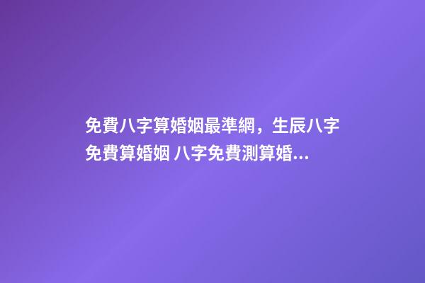 免費八字算婚姻最準網，生辰八字免費算婚姻 八字免費測算婚姻，最準的八字合婚免費的-第1張-觀點-玄機派